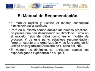 El Manual de Recomendación El manual explica y justifica el modelo conceptual establecido en la Decisión. Pero en el mismo tiempo analiza las buenas practicas  de países que han desarrollado su Directorio. Tanto en el modelo físico de datos como en el modelo de proceso. Y de este punto establece recomendación firme en cuanto a la organización y las funciones de la unidad encargada del Directorio en el seno del INE. El manual es dinámico, se enriquece cuando los expertos ganan experiencia en su país. 