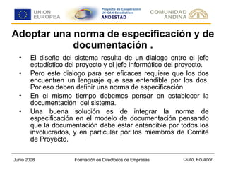 Adoptar una norma de especificación y de documentación . El diseño del sistema resulta de un dialogo entre el jefe estadístico del proyecto y el jefe informático del proyecto. Pero este dialogo para ser eficaces requiere que los dos encuentren un lenguaje que sea entendible por los dos. Por eso deben definir una norma de especificación.  En el mismo tiempo debemos pensar en establecer la documentación  del sistema.  Una buena solución es de integrar la norma de especificación en el modelo de documentación pensando que la documentación debe estar entendible por todos los involucrados, y en particular por los miembros de Comité de Proyecto.  
