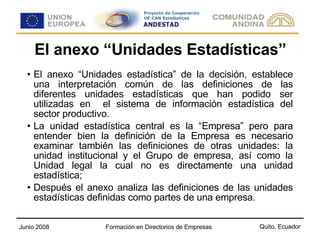El anexo “Unidades Estadísticas” El anexo “Unidades estadística” de la decisión, establece una interpretación común de las definiciones de las diferentes unidades estadísticas que han podido ser utilizadas en  el sistema de información estadística del sector productivo. La unidad estadística central es la “Empresa” pero para entender bien la definición de la Empresa es necesario examinar también las definiciones de otras unidades: la unidad institucional y el Grupo de empresa, así como la Unidad legal la cual no es directamente una unidad estadística; Después el anexo analiza las definiciones de las unidades estadísticas definidas como partes de una empresa. 