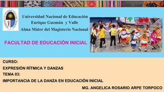 Universidad Nacional de Educación
Enrique Guzmán y Valle
Alma Máter del Magisterio Nacional
FACULTAD DE EDUCACIÓN INICIAL
CURSO:
EXPRESIÓN RÍTMICA Y DANZAS
TEMA 03:
IMPORTANCIA DE LA DANZA EN EDUCACIÓN INICIAL
MG. ANGELICA ROSARIO ARPE TORPOCO
 