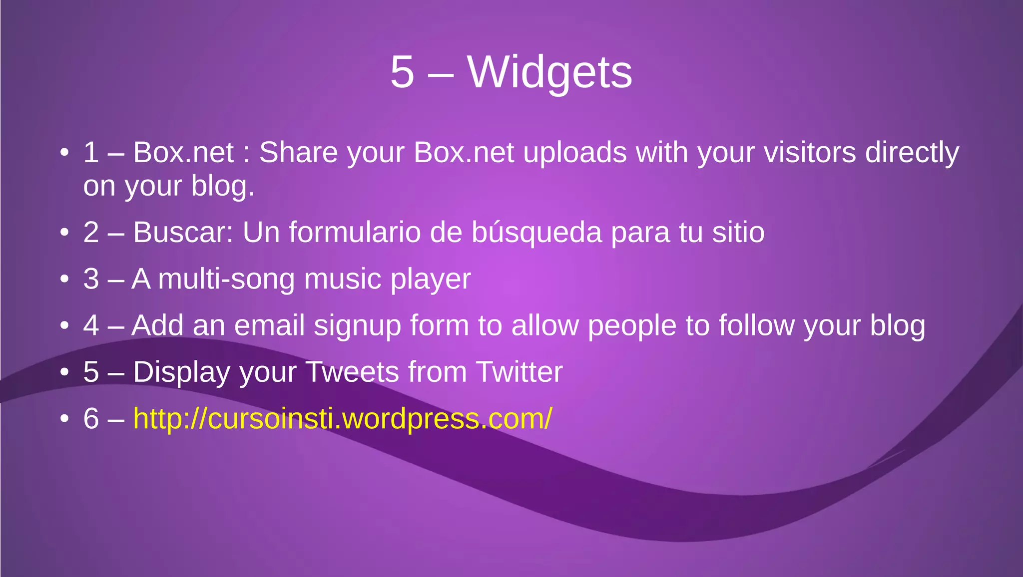 5 – Widgets
●   1 – Box.net : Share your Box.net uploads with your visitors directly
    on your blog.
●   2 – Buscar: Un formulario de búsqueda para tu sitio
●   3 – A multi-song music player
●   4 – Add an email signup form to allow people to follow your blog
●   5 – Display your Tweets from Twitter
●   6 – http://cursoinsti.wordpress.com/
 