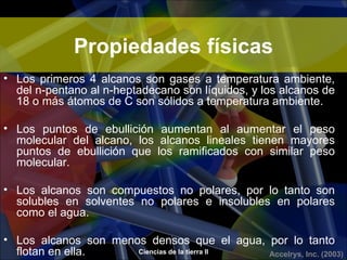 Propiedades físicas
• Los primeros 4 alcanos son gases a temperatura ambiente,
  del n-pentano al n-heptadecano son líquidos, y los alcanos de
  18 o más átomos de C son sólidos a temperatura ambiente.

• Los puntos de ebullición aumentan al aumentar el peso
  molecular del alcano, los alcanos lineales tienen mayores
  puntos de ebullición que los ramificados con similar peso
  molecular.

• Los alcanos son compuestos no polares, por lo tanto son
  solubles en solventes no polares e insolubles en polares
  como el agua.

• Los alcanos son menos densos que el agua, por lo tanto
  flotan en ella.     Ciencias de la tierra II Accelrys, Inc. (2003)
 