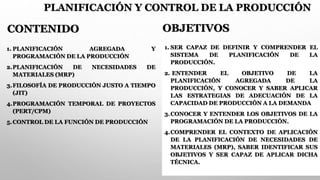 PLANIFICACIÓN Y CONTROL DE LA PRODUCCIÓN
1. PLANIFICACIÓN AGREGADA Y
PROGRAMACIÓN DE LA PRODUCCIÓN
2.PLANIFICACIÓN DE NECESIDADES DE
MATERIALES (MRP)
3.FILOSOFÍA DE PRODUCCIÓN JUSTO A TIEMPO
(JIT)
4.PROGRAMACIÓN TEMPORAL DE PROYECTOS
(PERT/CPM)
5.CONTROL DE LA FUNCIÓN DE PRODUCCIÓN
1. SER CAPAZ DE DEFINIR Y COMPRENDER EL
SISTEMA DE PLANIFICACIÓN DE LA
PRODUCCIÓN.
2. ENTENDER EL OBJETIVO DE LA
PLANIFICACIÓN AGREGADA DE LA
PRODUCCIÓN, Y CONOCER Y SABER APLICAR
LAS ESTRATEGIAS DE ADECUACIÓN DE LA
CAPACIDAD DE PRODUCCIÓN A LA DEMANDA
3.CONOCER Y ENTENDER LOS OBJETIVOS DE LA
PROGRAMACIÓN DE LA PRODUCCIÓN.
4.COMPRENDER EL CONTEXTO DE APLICACIÓN
DE LA PLANIFICACIÓN DE NECESIDADES DE
MATERIALES (MRP), SABER IDENTIFICAR SUS
OBJETIVOS Y SER CAPAZ DE APLICAR DICHA
TÉCNICA.
CONTENIDO OBJETIVOS
 