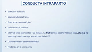 • Institución adecuada
• Equipo multidisciplinario.
• Buen apoyo neonatológico
• Monitorización continua
• Intervalo entre nacimientos < 30 minutos. La OMS permite esperar hasta un intervalo de 2 hs
siempre y cuando no haya alteraciones de la FCF.
• Disponibilidad de cesárea inmediata.
• Prudencia en la amniotomía.
 