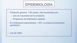 EPIDEMIOLOGÍA
• Población general: 1:80 partos. Han aumentado por:
o Uso de inductores de la ovulación.
o Programas de fertilización asistida.
• En embarazos espontáneos: 1,6%. La mayoría embarazos
gemelares.
• Ley de Hellin
 