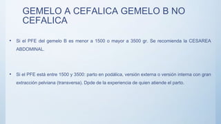 GEMELO A CEFALICA GEMELO B NO
CEFALICA
• Si el PFE del gemelo B es menor a 1500 o mayor a 3500 gr. Se recomienda la CESAREA
ABDOMINAL.
• Si el PFE está entre 1500 y 3500: parto en podálica, versión externa o versión interna con gran
extracción pelviana (transversa). Dpde de la experiencia de quien atiende el parto.
 