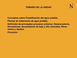 • Conceptos sobre Potabilización del agua potable.
• Plantas de tratamiento de agua potable.
• Definición de principales procesos unitarios: Desarenadores,
floculadores, decantadores de baja y alta velocidad, filtros
lentos y rápidos.
• Cloración.
TEMARIO DE LA UNIDAD
 