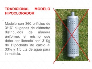 TRADICIONAL MODELO
HIPOCLORADOR
Modelo con 360 orificios de
3/16” pulgadas de diámetro
distribuidos de manera
uniforme; el mismo que
debe ser llenado con 3 Kg
de Hipoclorito de calcio al
33% y 1.5 Lts de agua para
la mezcla.
 