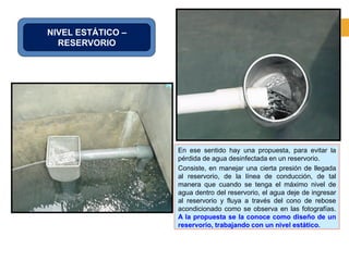 NIVEL ESTÁTICO –
RESERVORIO
En ese sentido hay una propuesta, para evitar la
pérdida de agua desinfectada en un reservorio.
Consiste, en manejar una cierta presión de llegada
al reservorio, de la línea de conducción, de tal
manera que cuando se tenga el máximo nivel de
agua dentro del reservorio, el agua deje de ingresar
al reservorio y fluya a través del cono de rebose
acondicionado como se observa en las fotografías.
A la propuesta se la conoce como diseño de un
reservorio, trabajando con un nivel estático.
 