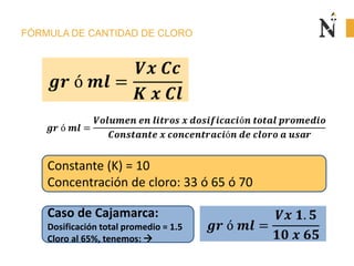 FÓRMULA DE CANTIDAD DE CLORO
Caso de Cajamarca:
Dosificación total promedio = 1.5
Cloro al 65%, tenemos: 
Constante (K) = 10
Concentración de cloro: 33 ó 65 ó 70
 