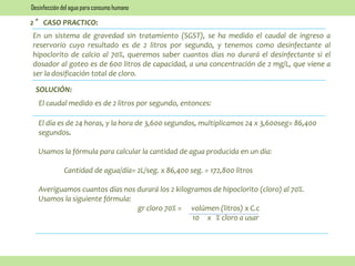 2° CASO PRACTICO:
En un sistema de gravedad sin tratamiento (SGST), se ha medido el caudal de ingreso a
reservorio cuyo resultado es de 2 litros por segundo, y tenemos como desinfectante al
hipoclorito de calcio al 70%, queremos saber cuantos días no durará el desinfectante si el
dosador al goteo es de 600 litros de capacidad, a una concentración de 2 mg/L, que viene a
ser la dosificación total de cloro.
El caudal medido es de 2 litros por segundo, entonces:
SOLUCIÓN:
El día es de 24 horas, y la hora de 3,600 segundos, multiplicamos 24 x 3,600seg= 86,400
segundos.
Usamos la fórmula para calcular la cantidad de agua producida en un día:
Cantidad de agua/día= 2L/seg. x 86,400 seg. = 172,800 litros
Averiguamos cuantos días nos durará los 2 kilogramos de hipoclorito (cloro) al 70%.
Usamos la siguiente fórmula:
gr cloro 70% = volúmen (litros) x C.c
10 x % cloro a usar
Desinfección del agua para consumo humano
 