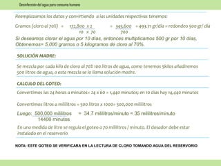 Reemplazamos los datos y convirtiendo a las unidades respectivas tenemos:
Gramos (cloro al 70%) = 172,800 x 2 = 345,600 = 493.71 gr/día = redondeo 500 gr/ día
10 x 70 700
Si deseamos clorar el agua por 10 días, entonces multiplicamos 500 gr por 10 días,
Obtenemos= 5,000 gramos o 5 kilogramos de cloro al 70%.
SOLUCIÓN MADRE:
Se mezcla por cada kilo de cloro al 70% 100 litros de agua, como tenemos 5kilos añadiremos
500 litros de agua, a esta mezcla se lo llama solución madre.
CALCULO DEL GOTEO:
Convertimos las 24 horas a minutos= 24 x 60 = 1,440 minutos; en 10 días hay 14,440 minutos
Convertimos litros a mililitros = 500 litros x 1000= 500,000 mililitros
Luego: 500,000 mililitros = 34.7 mililitros/minuto = 35 mililitros/minuto
14400 minutos
En una medida de litro se regula el goteo a 70 mililitros / minuto. El dosador debe estar
instalado en el reservorio
NOTA: ESTE GOTEO SE VERIFICARA EN LA LECTURA DE CLORO TOMANDO AGUA DEL RESERVORIO
Desinfección del agua para consumo humano
 