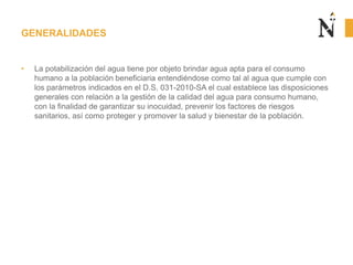 • La potabilización del agua tiene por objeto brindar agua apta para el consumo
humano a la población beneficiaria entendiéndose como tal al agua que cumple con
los parámetros indicados en el D.S. 031-2010-SA el cual establece las disposiciones
generales con relación a la gestión de la calidad del agua para consumo humano,
con la finalidad de garantizar su inocuidad, prevenir los factores de riesgos
sanitarios, así como proteger y promover la salud y bienestar de la población.
GENERALIDADES
 
