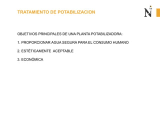 TRATAMIENTO DE POTABILIZACION
OBJETIVOS PRINCIPALES DE UNA PLANTA POTABILIZADORA:
1. PROPORCIONAR AGUA SEGURA PARA EL CONSUMO HUMANO
2. ESTÉTICAMENTE ACEPTABLE
3. ECONÓMICA
 