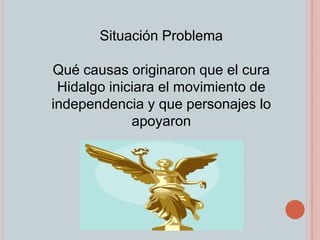 Situación Problema Qué causas originaron que el cura Hidalgo iniciara el movimiento de independencia y que personajes lo apoyaron 