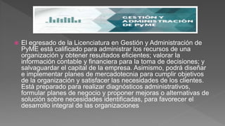  El egresado de la Licenciatura en Gestión y Administración de
PyME está calificado para administrar los recursos de una
organización y obtener resultados eficientes; valorar la
información contable y financiera para la toma de decisiones; y
salvaguardar el capital de la empresa. Asimismo, podrá diseñar
e implementar planes de mercadotecnia para cumplir objetivos
de la organización y satisfacer las necesidades de los clientes.
Está preparado para realizar diagnósticos administrativos,
formular planes de negocio y proponer mejoras o alternativas de
solución sobre necesidades identificadas, para favorecer el
desarrollo integral de las organizaciones
 
