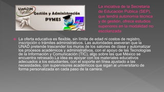  La oferta educativa es flexible, sin límite de edad ni costos de registro,
inscripción o trámites administrativos. Las autoridades aseveran que la
UNAD pretende trascender los muros de los salones de clase y automatizar
los procesos académicos y administrativos, con el apoyo de las Tecnologías
de la Información y Comunicación (TIC), algo sobre las que México se
encuentra retrasado.La idea es apoyar con los materiales educativos
adecuados a los estudiantes, con el soporte en línea ajustado a las
necesidades, con supervisores académicos que sigan al universitario de
forma personalizada en cada paso de la carrera.
 