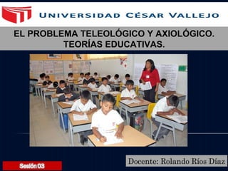 Docente: Rolando Ríos Díaz
EL PROBLEMA TELEOLÓGICO Y AXIOLÓGICO.
TEORÍAS EDUCATIVAS.
 