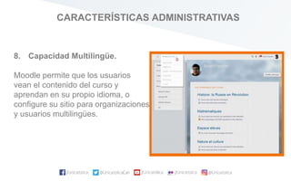 CARACTERÍSTICAS ADMINISTRATIVAS
8. Capacidad Multilingüe.
Moodle permite que los usuarios
vean el contenido del curso y
aprendan en su propio idioma, o
configure su sitio para organizaciones
y usuarios multilingües.
 