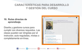 CARACTERÍSTICAS PARA DESARROLLO
Y GESTIÓN DEL CURSO
10. Rutas directas de
aprendizaje.
Diseñe y gestione cursos para
cumplir con diversos requisitos. Las
clases pueden ser dirigidas por el
instructor, auto-reguladas, mixtas o
completamente en-línea.
 