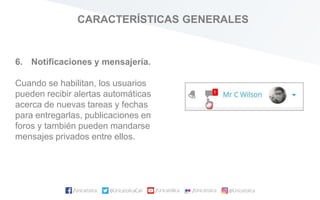 CARACTERÍSTICAS GENERALES
6. Notificaciones y mensajería.
Cuando se habilitan, los usuarios
pueden recibir alertas automáticas
acerca de nuevas tareas y fechas
para entregarlas, publicaciones en
foros y también pueden mandarse
mensajes privados entre ellos.
 
