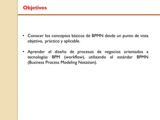 Objetivos
• Conocer los conceptos básicos de BPMN desde un punto de vista
objetivo, práctico y aplicable.
• Aprender el diseño de procesos de negocios orientados a
tecnologías BPM (workflow), utilizando el estándar BPMN
(Business Process Modeling Notation).
 