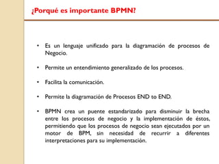 ¿Porqué es importante BPMN?
• Es un lenguaje unificado para la diagramación de procesos de
Negocio.
• Permite un entendimiento generalizado de los procesos.
• Facilita la comunicación.
• Permite la diagramación de Procesos END to END.
• BPMN crea un puente estandarizado para disminuir la brecha
entre los procesos de negocio y la implementación de éstos,
permitiendo que los procesos de negocio sean ejecutados por un
motor de BPM, sin necesidad de recurrir a diferentes
interpretaciones para su implementación.
 