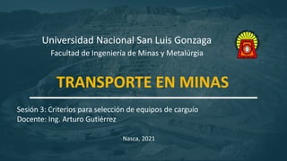 1
Universidad Nacional San Luis Gonzaga
Facultad de Ingeniería de Minas y Metalúrgia
Sesión 3: Criterios para selección de equipos de carguío
Docente: Ing. Arturo Gutiérrez
Nasca, 2021
TRANSPORTE EN MINAS
 