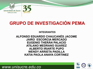 GRUPO DE INVESTIGACIÓN PEMA
INTEGRANTES

ALFONSO EDUARDO CHAUCANÉS JACOME
JAIRO ESCORCIA MERCADO
EUGENIO THERÁN PALACIO
ATILANO MEDRANO SUAREZ
ALBERTO IRIARTE PUPO
WENDY ARRIETA PADILLA
KATIA PAOLA ANAYA CORTINEZ

www.unisucre.edu.co

 