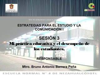 ESTRATEGIAS PARA EL ESTUDIO Y LA
COMUNICACIÓN I
SESIÓN 3
Mi práctica educativa y el desempeño de
los estudiantes.
RESPONSABLE
Mtro. Bruno Antonio Barrera Peña
“2015. Año del Bicentenario Luctuoso de José María Morelos y Pavón”
 