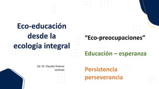 “Eco-preocupaciones”
Educación – esperanza
Persistencia
perseverancia
Eco-educación
desde la
ecología integral
Ed. Dr. Claudia Viveros
Lorenzo
 