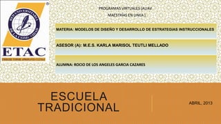 PROGRAMAS VIRTUALES (ALIAV
                          MAESTRÍAS EN LINEA )


  MATERIA: MODELOS DE DISEÑO Y DESARROLLO DE ESTRATEGIAS INSTRUCCIONALES



  ASESOR (A): M.E.S. KARLA MARISOL TEUTLI MELLADO



  ALUMNA: ROCIO DE LOS ANGELES GARCIA CAZARES




  ESCUELA                                                   ABRIL, 2013
TRADICIONAL
 
