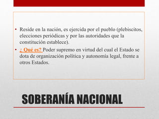 SOBERANÍA NACIONAL
• Reside en la nación, es ejercida por el pueblo (plebiscitos,
elecciones periódicas y por las autoridades que la
constitución establece).
• ¿ Qué es? Poder supremo en virtud del cual el Estado se
dota de organización política y autonomía legal, frente a
otros Estados.
 
