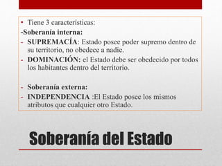 Soberanía del Estado
• Tiene 3 características:
-Soberanía interna:
- SUPREMACÍA: Estado posee poder supremo dentro de
su territorio, no obedece a nadie.
- DOMINACIÓN: el Estado debe ser obedecido por todos
los habitantes dentro del territorio.
- Soberanía externa:
- INDEPENDENCIA :El Estado posee los mismos
atributos que cualquier otro Estado.
 