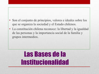 Las Bases de la
Institucionalidad
• Son el conjunto de principios, valores e ideales sobre los
que se organiza la sociedad y el Estado chilenos.
• La constitución chilena reconoce: la libertad y la igualdad
de las personas y la importancia social de la familia y
grupos intermedios.
 