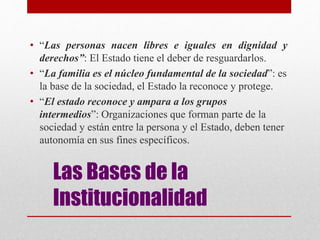 Las Bases de la
Institucionalidad
• “Las personas nacen libres e iguales en dignidad y
derechos”: El Estado tiene el deber de resguardarlos.
• “La familia es el núcleo fundamental de la sociedad”: es
la base de la sociedad, el Estado la reconoce y protege.
• “El estado reconoce y ampara a los grupos
intermedios”: Organizaciones que forman parte de la
sociedad y están entre la persona y el Estado, deben tener
autonomía en sus fines específicos.
 