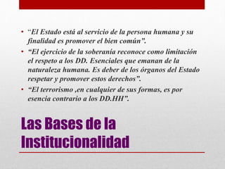 Las Bases de la
Institucionalidad
• “El Estado está al servicio de la persona humana y su
finalidad es promover el bien común”.
• “El ejercicio de la soberanía reconoce como limitación
el respeto a los DD. Esenciales que emanan de la
naturaleza humana. Es deber de los órganos del Estado
respetar y promover estos derechos”.
• “El terrorismo ,en cualquier de sus formas, es por
esencia contrario a los DD.HH”.
 