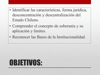 OBJETIVOS:
• Identificar las características, forma jurídica,
desconcentración y descentralización del
Estado Chileno.
• Comprender el concepto de soberanía y su
aplicación y límites.
• Reconocer las Bases de la Institucionalidad.
 