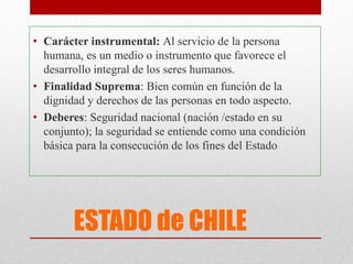 ESTADO de CHILE
• Carácter instrumental: Al servicio de la persona
humana, es un medio o instrumento que favorece el
desarrollo integral de los seres humanos.
• Finalidad Suprema: Bien común en función de la
dignidad y derechos de las personas en todo aspecto.
• Deberes: Seguridad nacional (nación /estado en su
conjunto); la seguridad se entiende como una condición
básica para la consecución de los fines del Estado
 