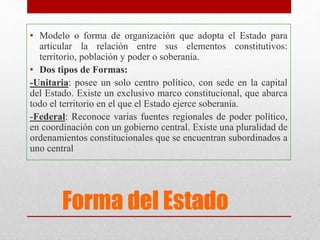 Forma del Estado
• Modelo o forma de organización que adopta el Estado para
articular la relación entre sus elementos constitutivos:
territorio, población y poder o soberanía.
• Dos tipos de Formas:
-Unitaria: posee un solo centro político, con sede en la capital
del Estado. Existe un exclusivo marco constitucional, que abarca
todo el territorio en el que el Estado ejerce soberanía.
-Federal: Reconoce varias fuentes regionales de poder político,
en coordinación con un gobierno central. Existe una pluralidad de
ordenamientos constitucionales que se encuentran subordinados a
uno central
 