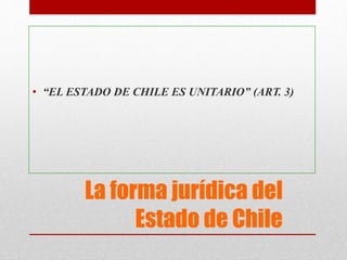 La forma jurídica del
Estado de Chile
• “EL ESTADO DE CHILE ES UNITARIO” (ART. 3)
 