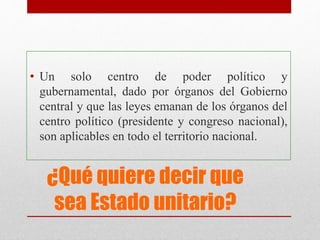 ¿Qué quiere decir que
sea Estado unitario?
• Un solo centro de poder político y
gubernamental, dado por órganos del Gobierno
central y que las leyes emanan de los órganos del
centro político (presidente y congreso nacional),
son aplicables en todo el territorio nacional.
 