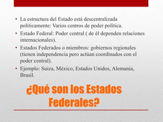 ¿Qué son los Estados
Federales?
• La estructura del Estado está descentralizada
políticamente: Varios centros de poder política.
• Estado Federal: Poder central ( de èl dependen relaciones
internacionales).
• Estados Federados o miembros: gobiernos regionales
(tienen independencia pero actúan coordinados con el
poder central).
• Ejemplo: Suiza, México, Estados Unidos, Alemania,
Brasil.
 