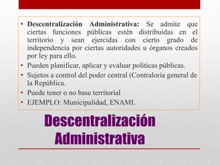 Descentralización
Administrativa
• Descentralización Administrativa: Se admite que
ciertas funciones públicas estén distribuidas en el
territorio y sean ejercidas con cierto grado de
independencia por ciertas autoridades u órganos creados
por ley para ello.
• Pueden planificar, aplicar y evaluar políticas públicas.
• Sujetos a control del poder central (Contraloría general de
la República.
• Puede tener o no base territorial
• EJEMPLO: Municipalidad, ENAMI.
 
