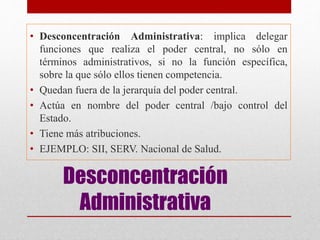 Desconcentración
Administrativa
• Desconcentración Administrativa: implica delegar
funciones que realiza el poder central, no sólo en
términos administrativos, si no la función específica,
sobre la que sólo ellos tienen competencia.
• Quedan fuera de la jerarquía del poder central.
• Actúa en nombre del poder central /bajo control del
Estado.
• Tiene más atribuciones.
• EJEMPLO: SII, SERV. Nacional de Salud.
 