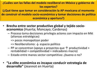 ¿Cuáles son las fallas del modelo neoliberal en México y gobierno de
los expertos?
(¿Qué tiene que tomar en consideración la AP mexicana al momento
de construir el modelo socio-económico y tomar decisiones de política
económica y apertura?)
• Brecha entre sector productivo global y tejido socio-
economico (Huerta; Moncayo; Cardenas)
– Proceso toma decisiones privilegia actores con impacto en Mkt
(alianzas estratégicas)
=> pocos monopolizan poder
=> Neoliberalismo: ↓ espacio político
– PP se concentran (apoyo a proyectos que ↑ productividad +
rentabilidad + competitividad + indicadores macro)
– Estado entre manos sector competitivo: ¿bueno o no?
• “La elite económica es incapaz conducir estrategia de
desarrollo” (Jeannot en Huerta)
 