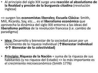 • Al principio del siglo XIX surge una reacción al absolutismo de
la Realdad y presión de la burguesía citadina (revolución
inglesa)
=> surgen los economistas liberales; Escuela Clásica: Smith,
Mill, Ricardo, Say, etc.… es el liberalismo económico que
aprovecha la dinámica del siglo XIX entorno a las ideas del
liberalismo político de la revolución francesa (i.e. cambio de
paradigma)
• Idea: Desarrollo y bienestar de la sociedad pasan por un
incremento de la riqueza individual (↑Bienestar individual
→↑ Bienestar de la colectividad)
• Principio: Riqueza de la Nación = suma de la riqueza de sus
habitantes (y no riqueza del Estado) => lo más importante es
el crecimiento microeconómico (Smith 1776)
 