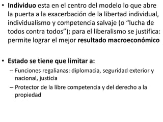 • Individuo esta en el centro del modelo lo que abre
la puerta a la exacerbación de la libertad individual,
individualismo y competencia salvaje (o “lucha de
todos contra todos”); para el liberalismo se justifica:
permite lograr el mejor resultado macroeconómico
• Estado se tiene que limitar a:
– Funciones regalianas: diplomacia, seguridad exterior y
nacional, justicia
– Protector de la libre competencia y del derecho a la
propiedad
 