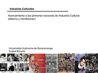 Industrias Culturales
Universidad Autónoma de Bucaramanga
Ysabel Briceño
Acercamiento a las primeras nociones de Industria Cultural
(Adorno y Horkheimer)
 