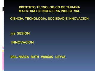 3ra  SESION INNOVACION INSTITUTO TECNOLOGICO DE TIJUANA MAESTRIA EN INGENIERIA INDUSTRIAL CIENCIA, TECNOLOGIA, SOCIEDAD E INNOVACION 